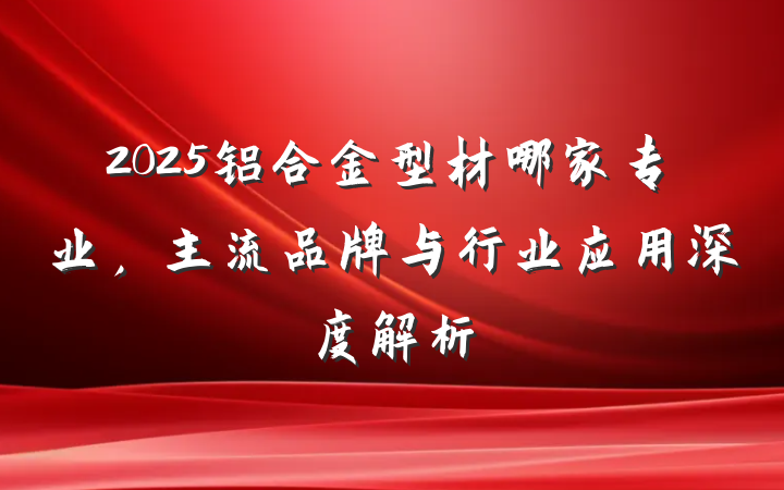 2025铝合金型材哪家专业，主流品牌与行业应用深度解析