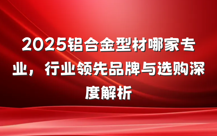 2025铝合金型材哪家专业,行业领先品牌与选购深度解析