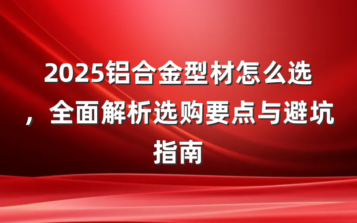 2025铝合金型材怎么选，全面解析选购要点与避坑指南