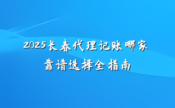 2025长春代理记账哪家靠谱选择全指南