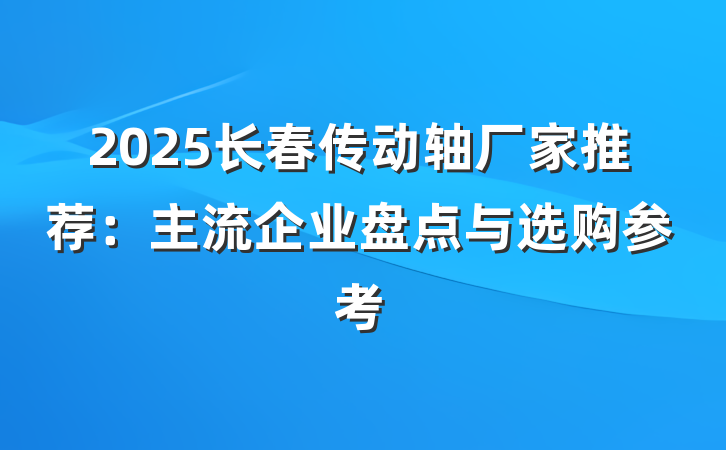 2025长春传动轴厂家推荐:主流企业盘点与选购参考