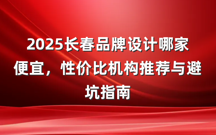 2025长春品牌设计哪家便宜，性价比机构推荐与避坑指南