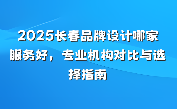 2025长春品牌设计哪家服务好，专业机构对比与选择指南