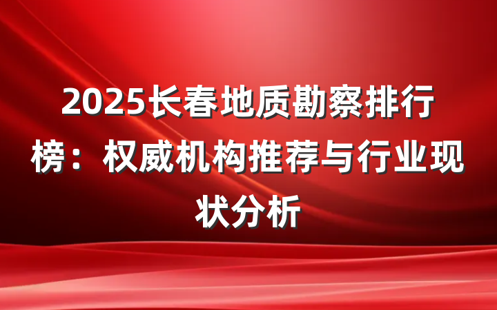 2025长春地质勘察排行榜:权威机构推荐与行业现状分析