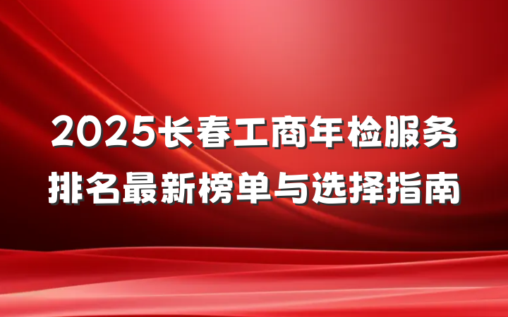 2025长春工商年检服务排名最新榜单与选择指南