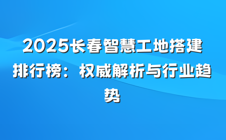 2025长春智慧工地搭建排行榜:权威解析与行业趋势
