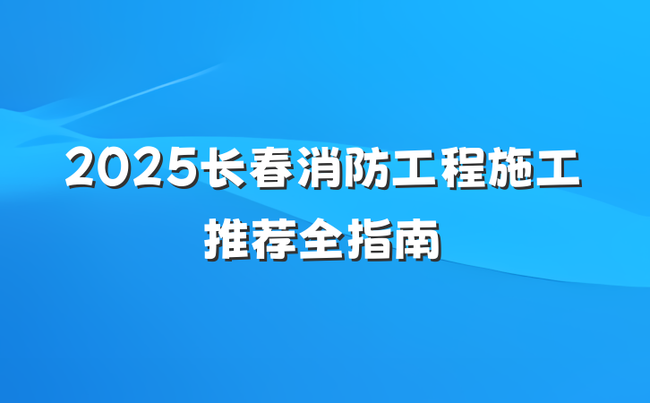 2025长春消防工程施工推荐全指南
