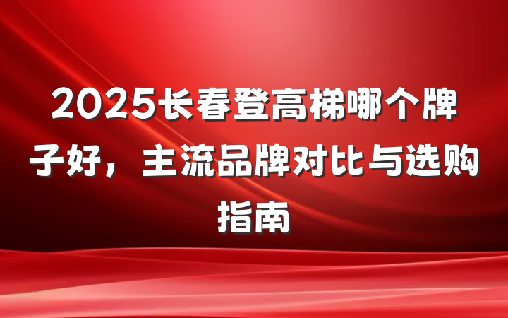 2025长春登高梯哪个牌子好,主流品牌对比与选购指南