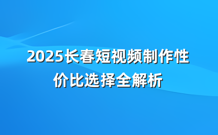 2025长春短视频制作性价比选择全解析