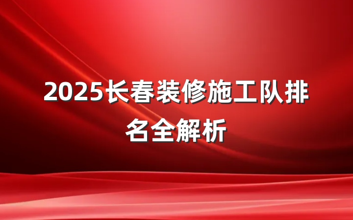 2025长春装修施工队排名全解析