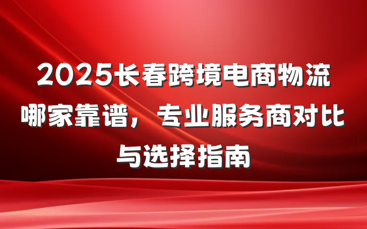 2025长春跨境电商物流哪家靠谱，专业服务商对比与选择指南