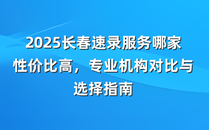 2025长春速录服务哪家性价比高,专业机构对比与选择指南