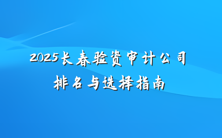 2025长春验资审计公司排名与选择指南