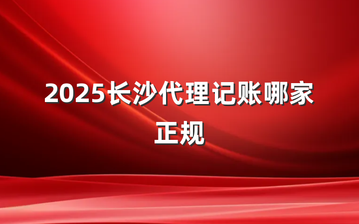 2025长沙代理记账哪家正规