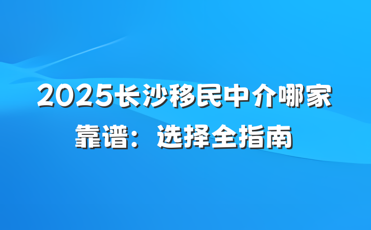 2025长沙移民中介哪家靠谱:选择全指南