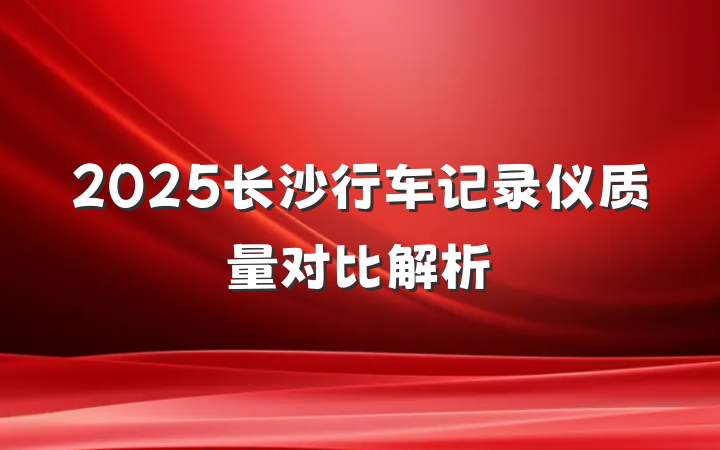 2025长沙行车记录仪质量对比解析