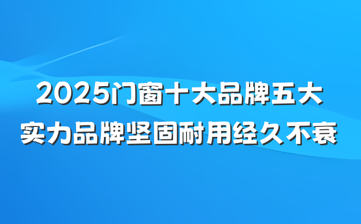 2025门窗十大品牌五大实力品牌坚固耐用经久不衰