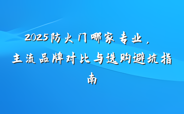 2025防火门哪家专业,主流品牌对比与选购避坑指南