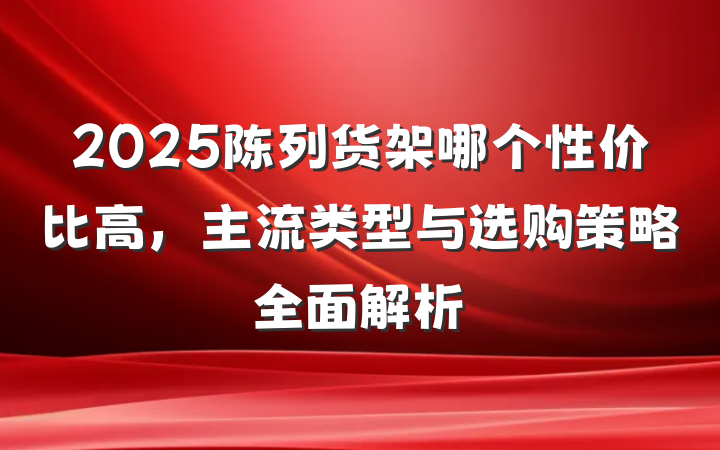 2025陈列货架哪个性价比高，主流类型与选购策略全面解析