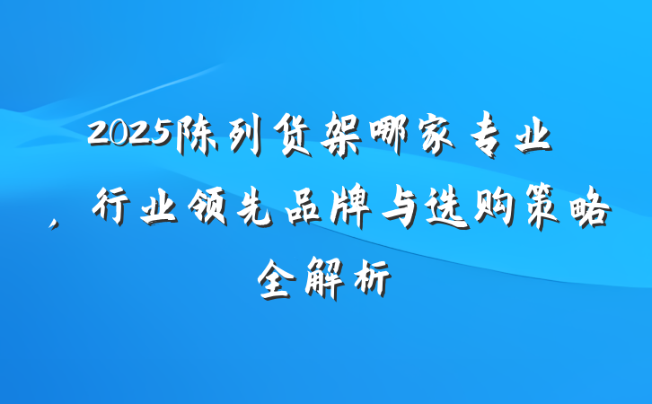 2025陈列货架哪家专业,行业领先品牌与选购策略全解析