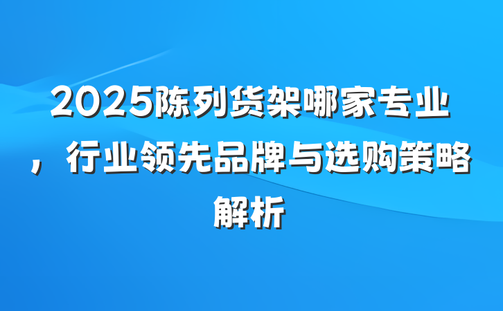 2025陈列货架哪家专业，行业领先品牌与选购策略解析
