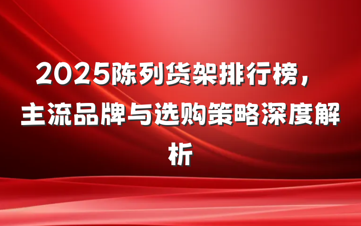 2025陈列货架排行榜，主流品牌与选购策略深度解析