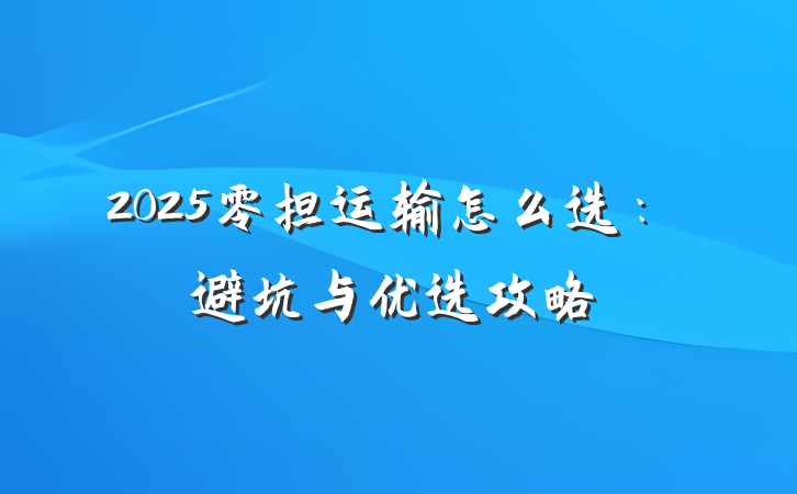 2025零担运输怎么选:避坑与优选攻略