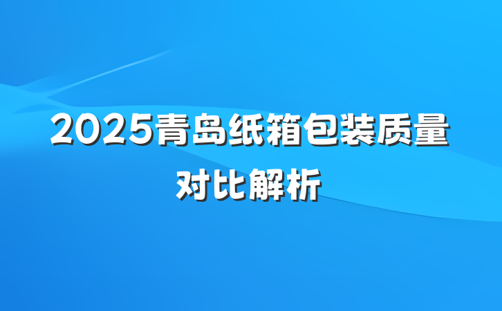 2025青岛纸箱包装质量对比解析