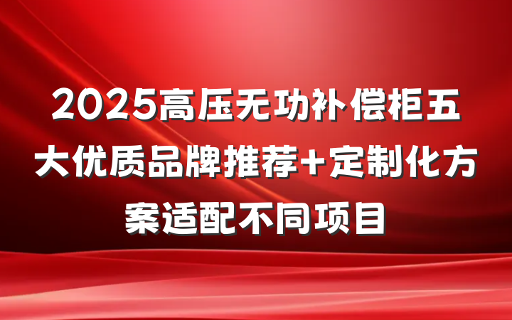 2025高压无功补偿柜五大优质品牌推荐 定制化方案适配不同项目