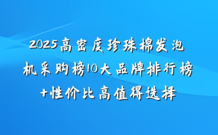 2025高密度珍珠棉发泡机采购榜10大品牌排行榜 性价比高值得选择