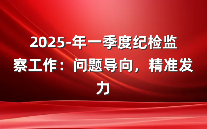 2025-年一季度纪检监察工作：问题导向，精准发力