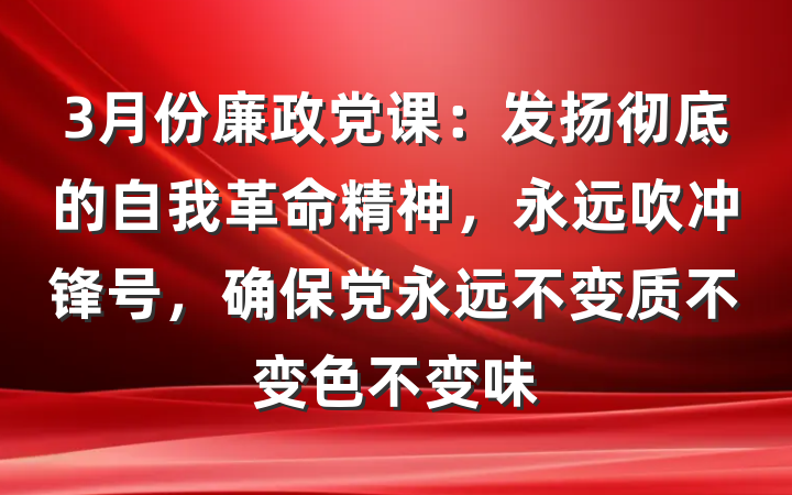 3月份廉政党课：发扬彻底的自我革命精神，永远吹冲锋号，确保党永远不变质不变色不变味