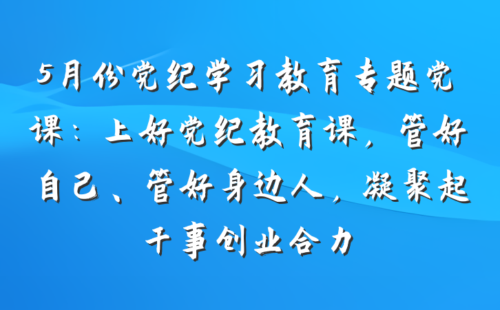 5月份党纪学习教育专题党课：上好党纪教育课，管好自己、管好身边人，凝聚起干事创业合力