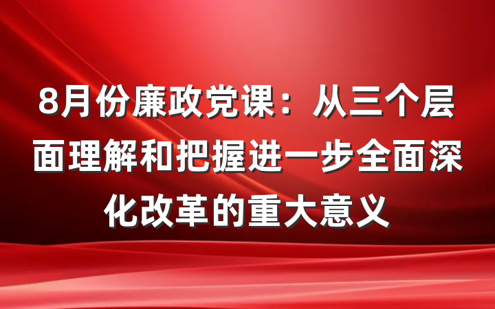8月份廉政党课：从三个层面理解和把握进一步全面深化改革的重大意义