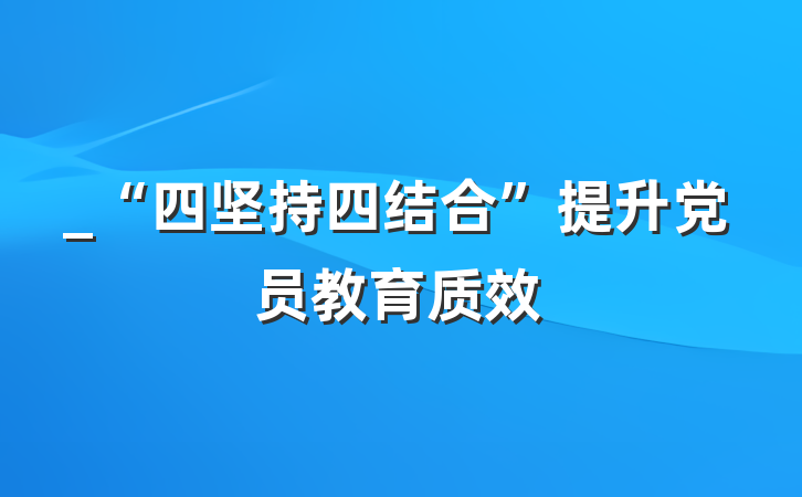 _“四坚持四结合”提升党员教育质效